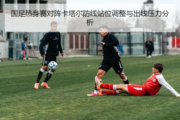 国足热身赛对阵卡塔尔防线站位调整与出线压力分析