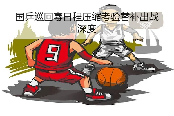 国乒巡回赛日程压缩考验替补出战深度