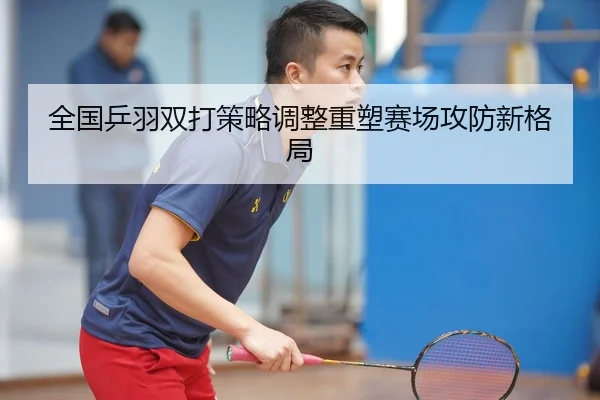全国乒羽双打策略调整重塑赛场攻防新格局